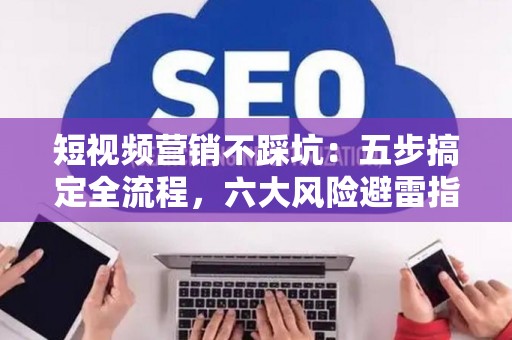 短视频营销不踩坑：五步搞定全流程，六大风险避雷指南